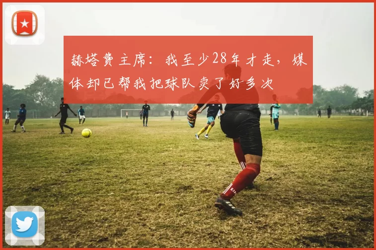 赫塔费主席：我至少28年才走，媒体却已帮我把球队卖了好多次