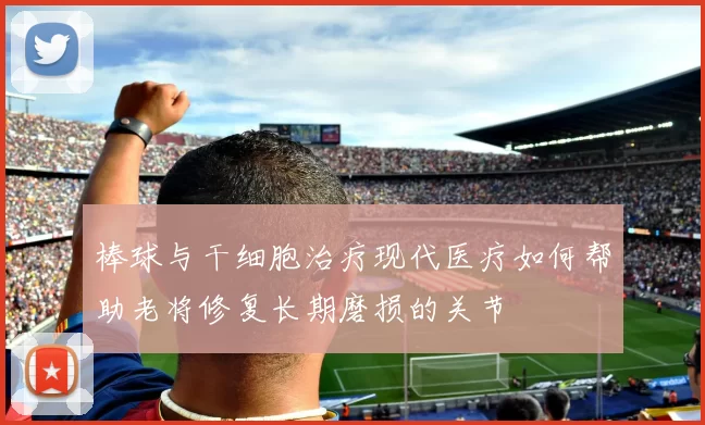 棒球与干细胞治疗现代医疗如何帮助老将修复长期磨损的关节