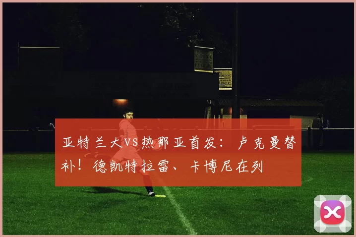亚特兰大vs热那亚首发：卢克曼替补！德凯特拉雷、卡博尼在列