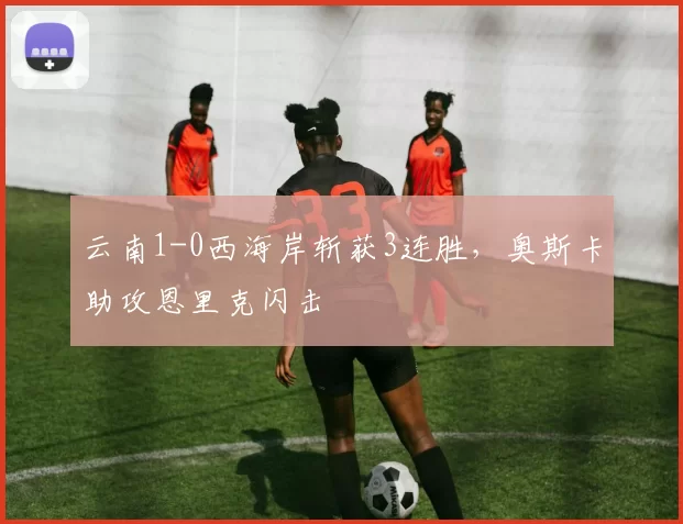 云南1-0西海岸斩获3连胜，奥斯卡助攻恩里克闪击