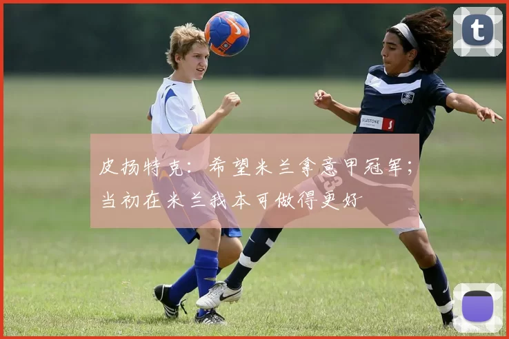 皮扬特克：希望米兰拿意甲冠军；当初在米兰我本可做得更好