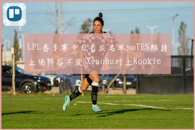 LPL春季赛今日首发名单：TES维持上场阵容不变 Xiaohu对上Rookie