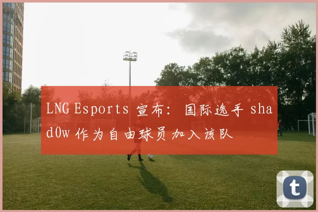 LNG Esports 宣布：国际选手 shad0w 作为自由球员加入该队