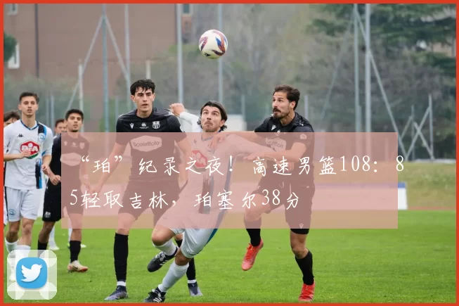 “珀”纪录之夜！高速男篮108：85轻取吉林，珀塞尔38分