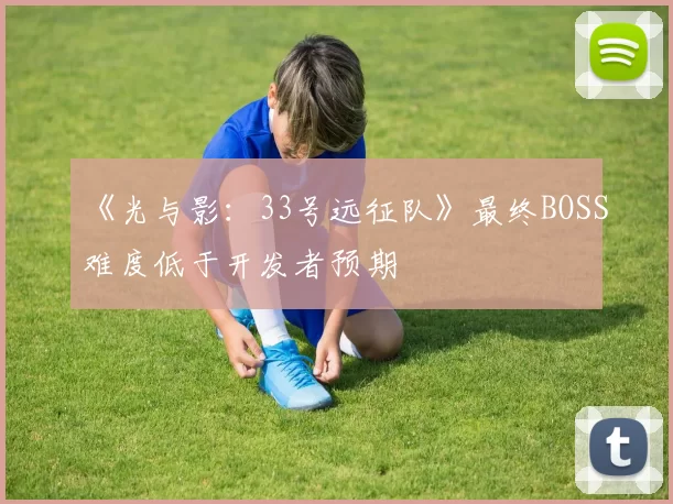 《光与影：33号远征队》最终BOSS难度低于开发者预期