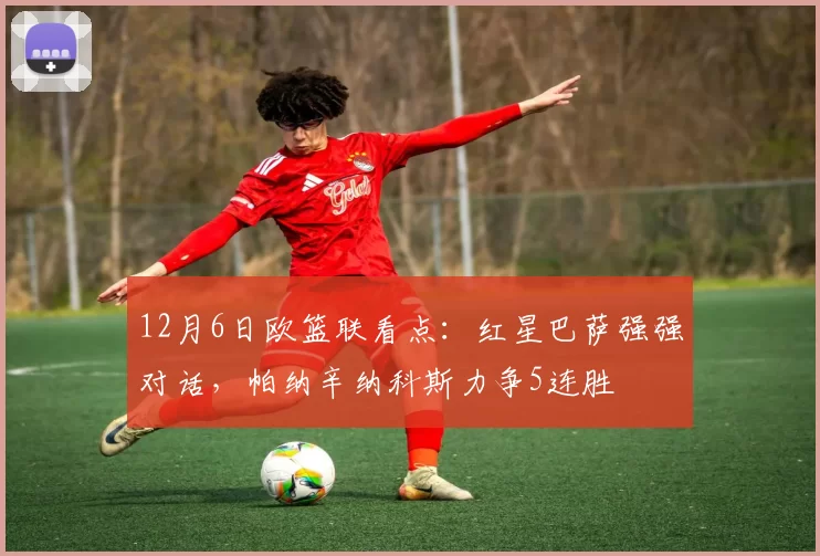 12月6日欧篮联看点：红星巴萨强强对话，帕纳辛纳科斯力争5连胜