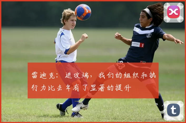 雷迪克：进攻端，我们的组织和执行力比去年有了显著的提升