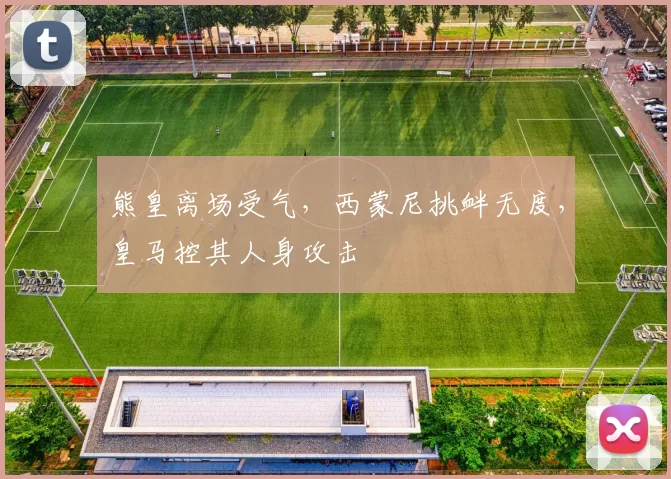 熊皇离场受气，西蒙尼挑衅无度，皇马控其人身攻击
