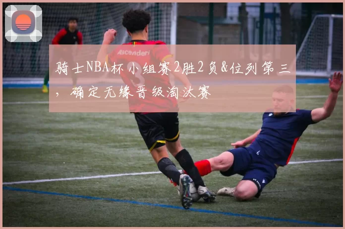 骑士NBA杯小组赛2胜2负&位列第三，确定无缘晋级淘汰赛