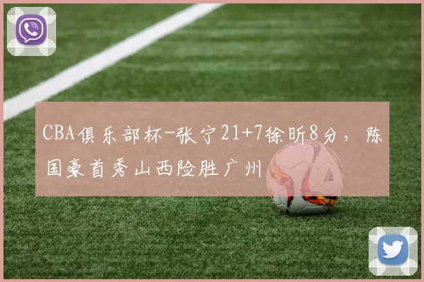 CBA俱乐部杯-张宁21+7徐昕8分，陈国豪首秀山西险胜广州