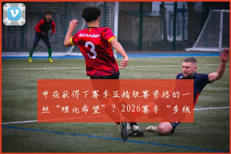 申花获得下赛季亚精联赛资格的一丝“理论希望”？2026赛季“多线平衡”必须重点考虑！