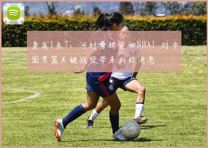 身高1米7，河村勇辉重回NBA！对中国男篮关键战役带来利好消息