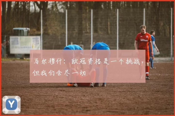 马尔穆什：欧冠资格是一个挑战，但我们会尽一切