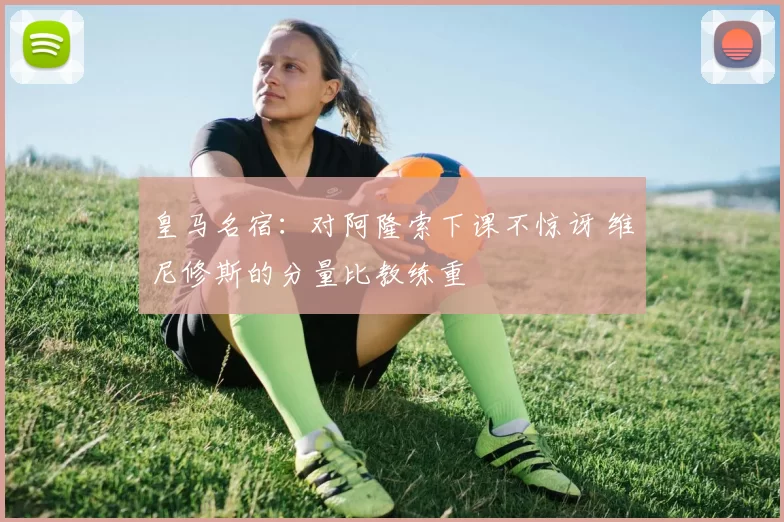 皇马名宿：对阿隆索下课不惊讶 维尼修斯的分量比教练重