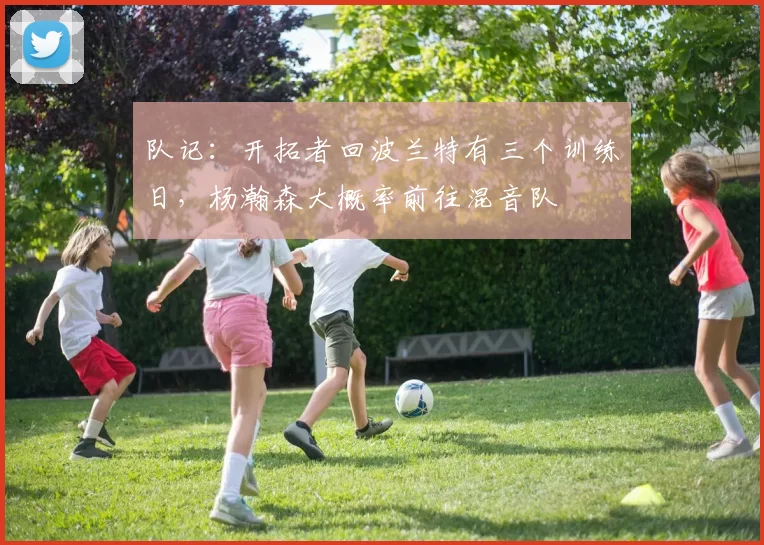 队记：开拓者回波兰特有三个训练日，杨瀚森大概率前往混音队