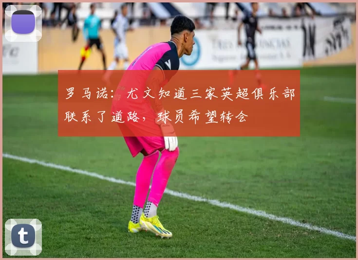 罗马诺：尤文知道三家英超俱乐部联系了道路，球员希望转会