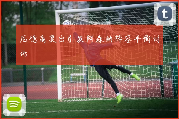 厄德高复出引发阿森纳阵容平衡讨论
