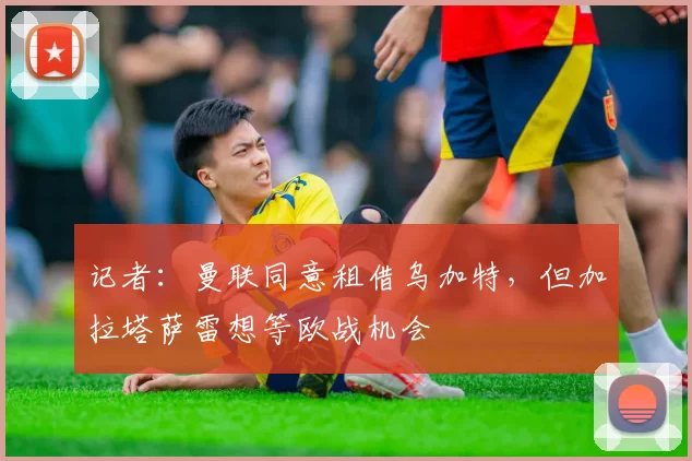 记者：曼联同意租借乌加特，但加拉塔萨雷想等欧战机会