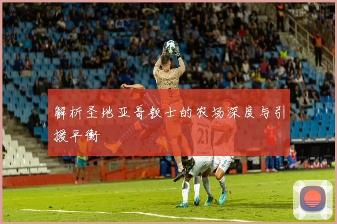 解析圣地亚哥教士的农场深度与引援平衡