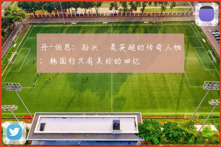 丹-伯恩：孙兴慜是英超的传奇人物；韩国行只有美好的回忆