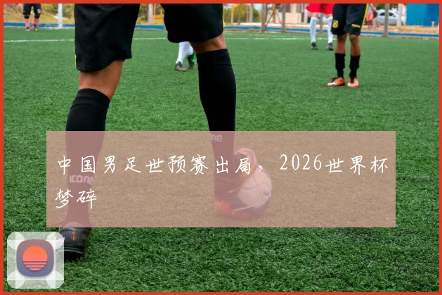中国男足世预赛出局，2026世界杯梦碎