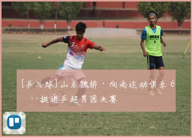 [乒乓球]山东魏桥·向尚运动俱乐部挺进乒超男团决赛