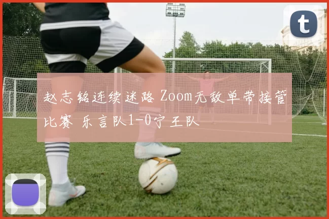 赵志铭连续迷路 Zoom无敌单带接管比赛 乐言队1-0宁王队