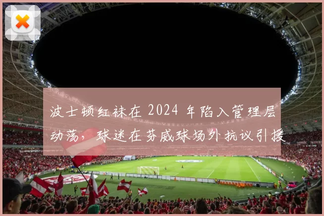 波士顿红袜在 2024 年陷入管理层动荡，球迷在芬威球场外抗议引援力度不足