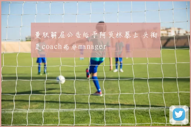 曼联解雇公告给予阿莫林暴击 头衔是coach而非manager