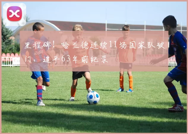 里程碑！哈兰德连续11场国家队破门，追平63年前纪录