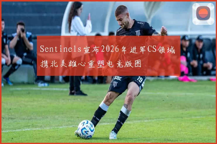 Sentinels宣布2026年进军CS领域 携北美雄心重塑电竞版图