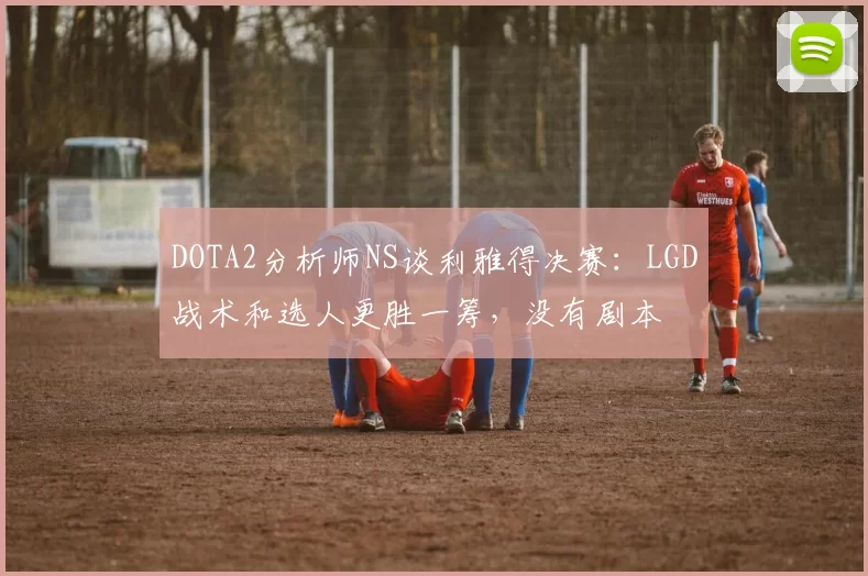 DOTA2分析师NS谈利雅得决赛：LGD战术和选人更胜一筹，没有剧本