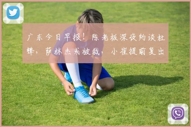 广东今日早报！陈老板深夜约谈杜锋，萨林杰或被裁，小崔提前复出