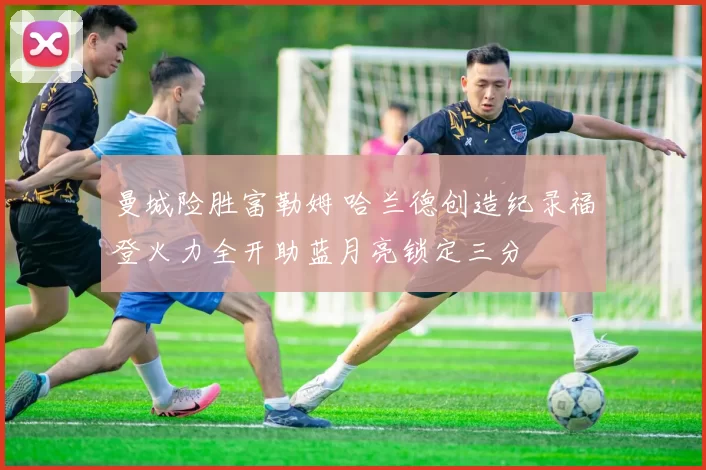 曼城险胜富勒姆 哈兰德创造纪录福登火力全开助蓝月亮锁定三分