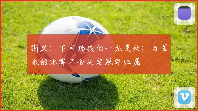 斯皮：下半场我们一无是处；与国米的比赛不会决定冠军归属