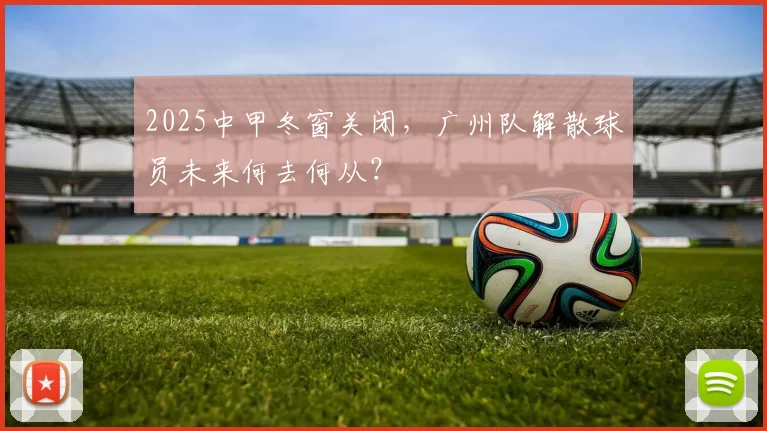 2025中甲冬窗关闭，广州队解散球员未来何去何从？