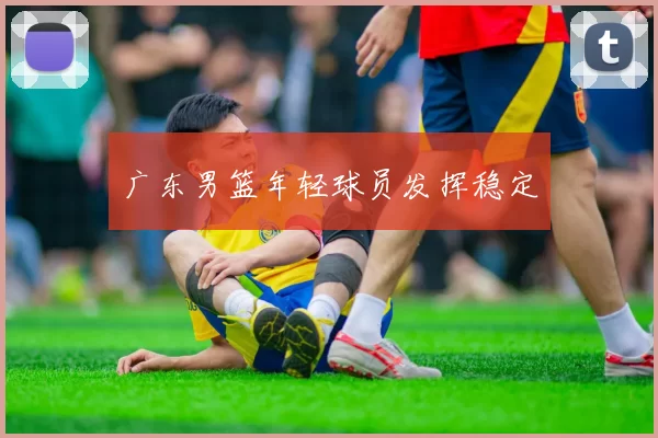 广东男篮年轻球员发挥稳定
