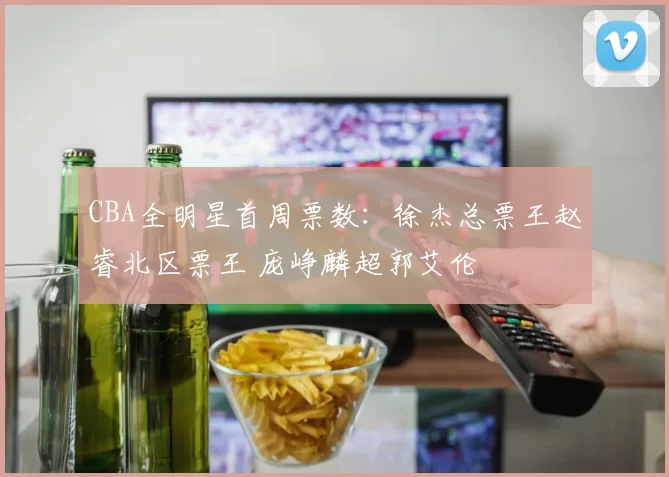 CBA全明星首周票数：徐杰总票王赵睿北区票王 庞峥麟超郭艾伦