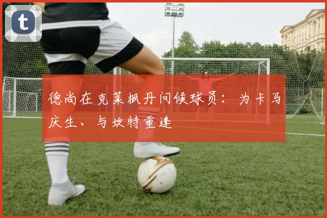 德尚在克莱枫丹问候球员：为卡马庆生、与坎特重逢