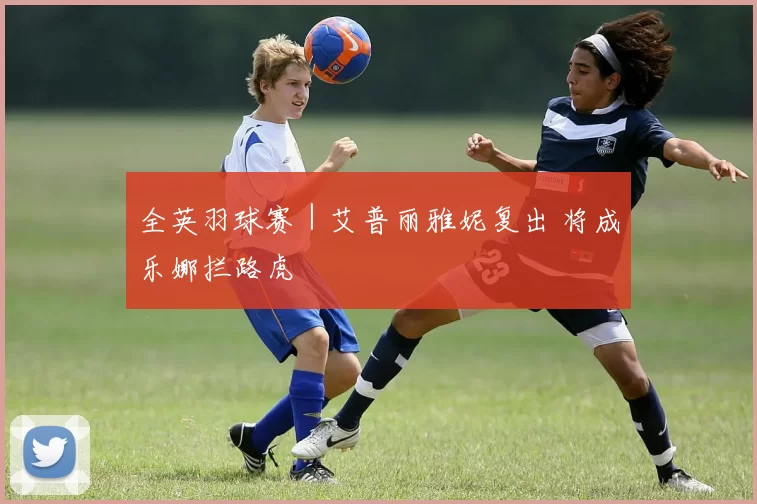 全英羽球赛｜艾普丽雅妮复出 将成乐娜拦路虎