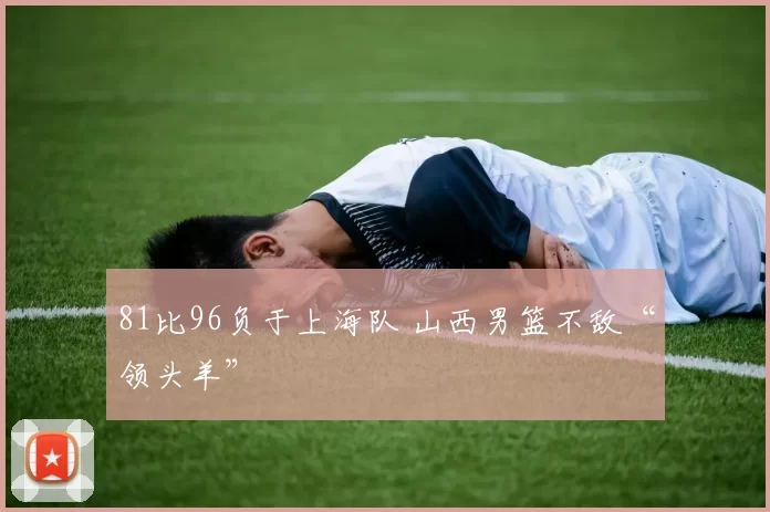 81比96负于上海队 山西男篮不敌“领头羊”