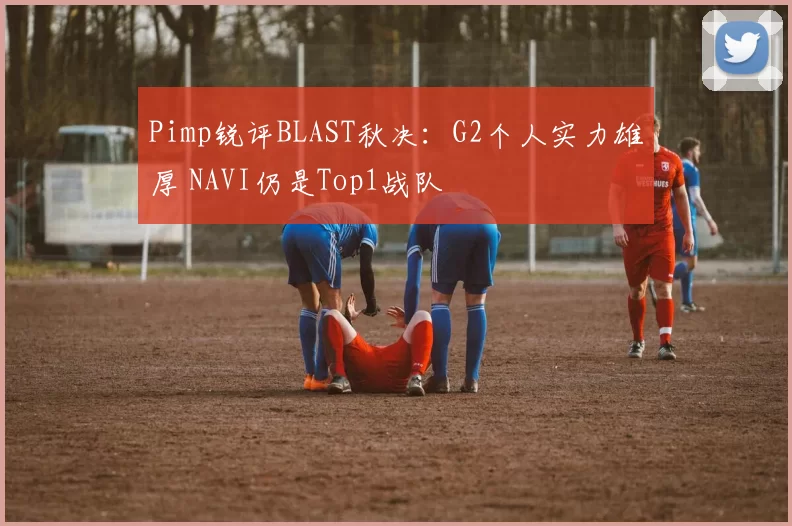 Pimp锐评BLAST秋决：G2个人实力雄厚 NAVI仍是Top1战队