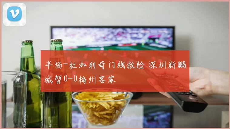 半场-杜加利奇门线救险 深圳新鹏城暂0-0梅州客家