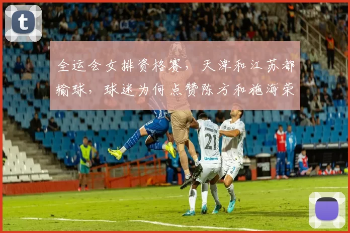 全运会女排资格赛，天津和江苏都输球，球迷为何点赞陈方和施海荣