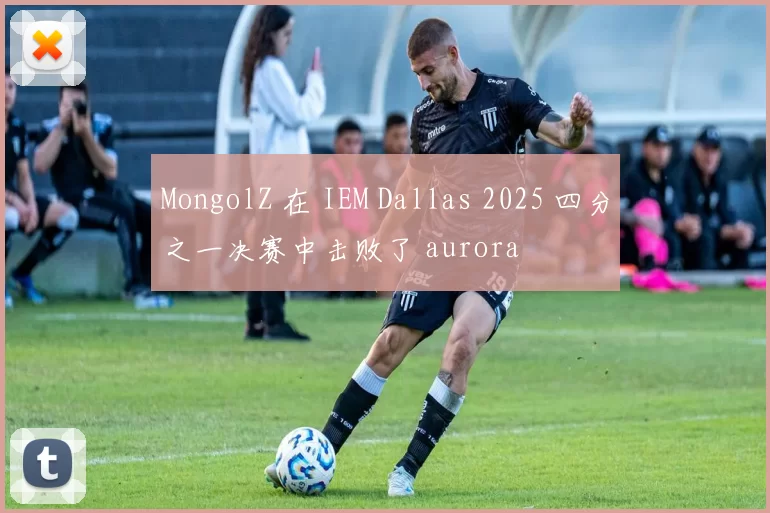MongolZ 在 IEM Dallas 2025 四分之一决赛中击败了 aurora